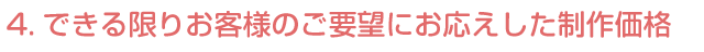 4.できる限りお客様のご要望にお応えした制作価格